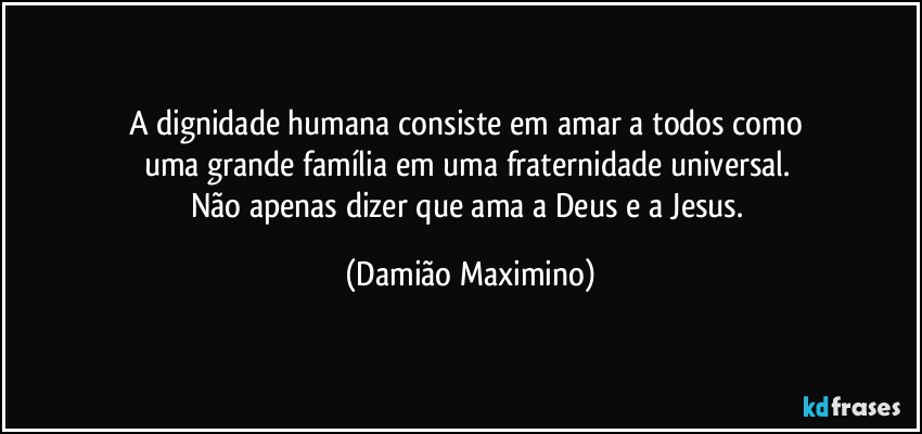 A dignidade humana consiste em amar a todos como 
uma grande família em uma fraternidade universal. 
Não apenas dizer que ama a Deus e a Jesus. (Damião Maximino)