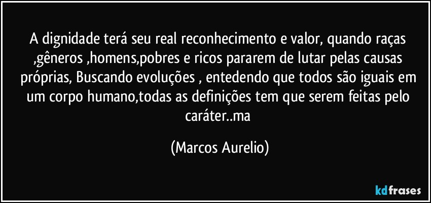 A dignidade   terá  seu real  reconhecimento e valor, quando raças ,gêneros ,homens,pobres e ricos pararem de lutar pelas causas  próprias,  Buscando evoluções , entedendo que todos são  iguais em um corpo humano,todas as definições  tem que serem feitas pelo caráter..ma (Marcos Aurelio)