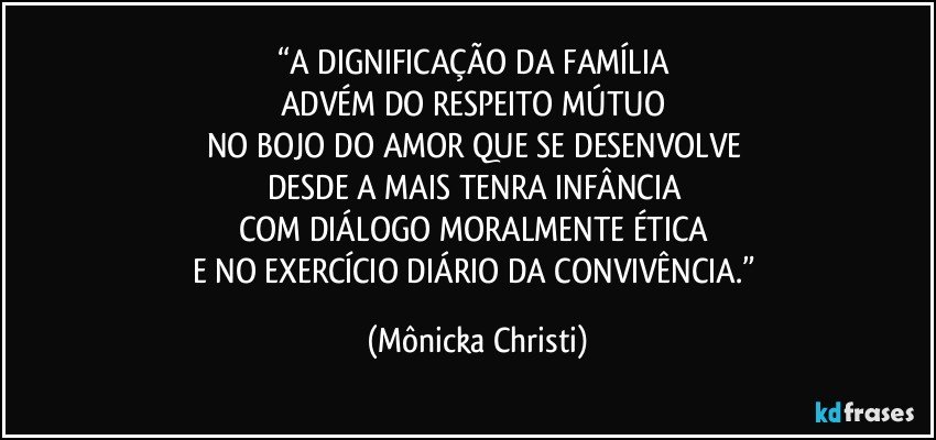 “A DIGNIFICAÇÃO DA FAMÍLIA 
ADVÉM DO RESPEITO MÚTUO 
NO BOJO DO AMOR QUE SE DESENVOLVE 
DESDE A MAIS TENRA INFÂNCIA 
COM  DIÁLOGO  MORALMENTE ÉTICA 
E NO EXERCÍCIO DIÁRIO DA CONVIVÊNCIA.” (Mônicka Christi)