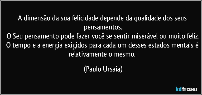 A dimensão da sua felicidade depende da qualidade dos seus pensamentos.
O Seu pensamento pode fazer você se sentir miserável ou muito feliz.
O tempo e a energia exigidos para cada um desses estados mentais é relativamente o mesmo. (Paulo Ursaia)