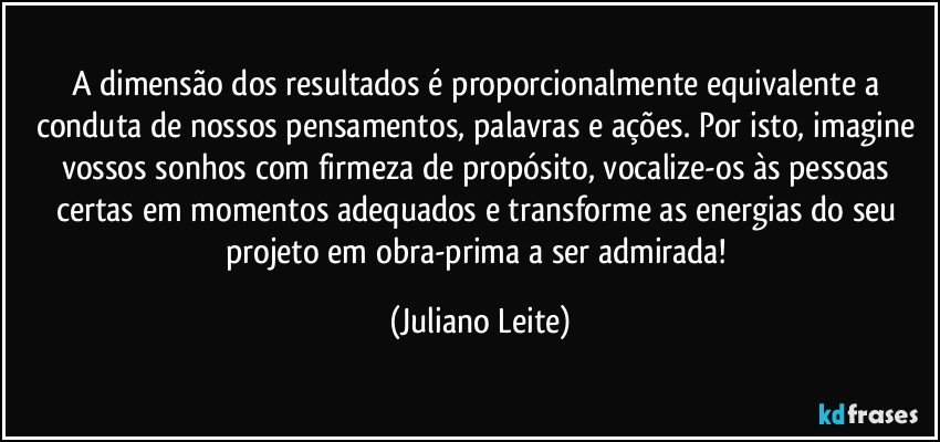 A dimensão dos resultados é proporcionalmente equivalente a conduta de nossos pensamentos, palavras e ações. Por isto, imagine vossos sonhos com firmeza de propósito, vocalize-os às pessoas certas em momentos adequados e transforme as energias do seu projeto em obra-prima a ser admirada! (Juliano Leite)