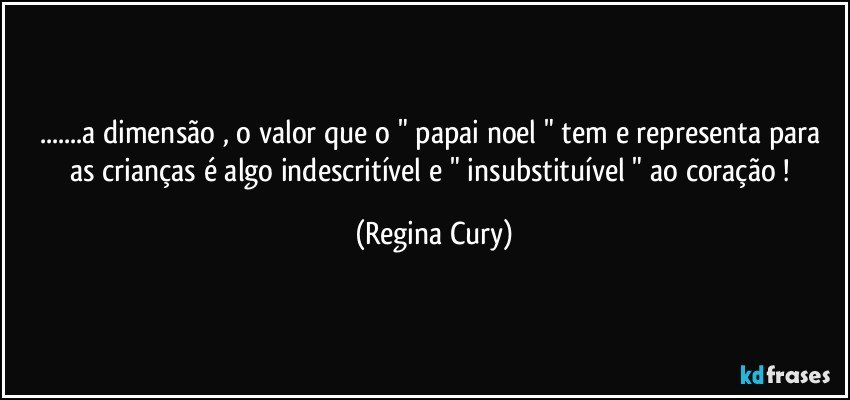 ...a dimensão , o valor que o " papai noel "  tem e  representa  para as crianças é algo  indescritível  e  " insubstituível "  ao coração ! (Regina Cury)