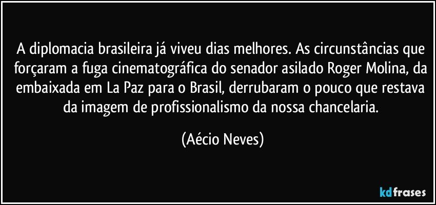 A diplomacia brasileira já viveu dias melhores. As circunstâncias que forçaram a fuga cinematográfica do senador asilado Roger Molina, da embaixada em La Paz para o Brasil, derrubaram o pouco que restava da imagem de profissionalismo da nossa chancelaria. (Aécio Neves)