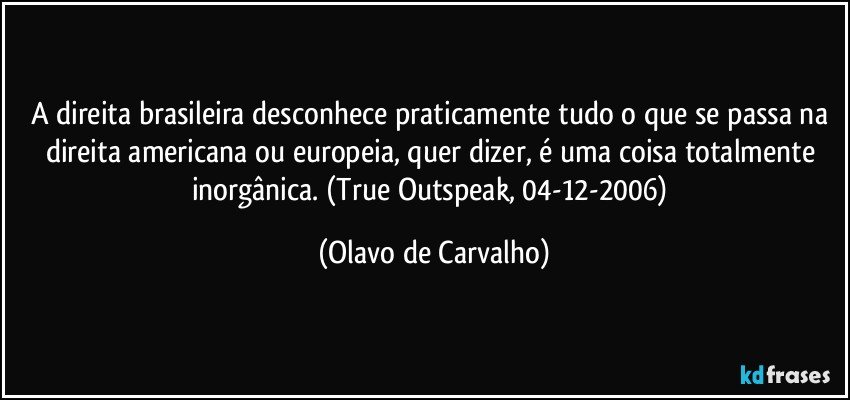 A direita brasileira desconhece praticamente tudo o que se passa na direita americana ou europeia, quer dizer, é uma coisa totalmente inorgânica. (True Outspeak, 04-12-2006) (Olavo de Carvalho)
