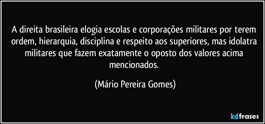 A direita brasileira elogia escolas e corporações militares por terem ordem, hierarquia, disciplina e respeito aos superiores, mas idolatra militares que fazem exatamente o oposto dos valores acima mencionados. (Mário Pereira Gomes)