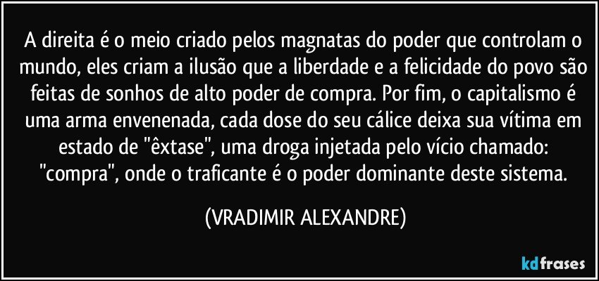 A direita é o meio criado pelos magnatas do poder que controlam o mundo, eles criam a ilusão que a liberdade e a felicidade do povo são feitas de sonhos de alto poder de compra. Por fim, o capitalismo é uma arma envenenada, cada dose do seu cálice deixa sua vítima em estado de "êxtase", uma droga injetada pelo vício chamado: "compra", onde o traficante é o poder dominante deste sistema. (VRADIMIR ALEXANDRE)