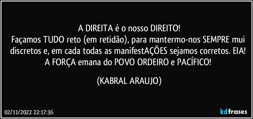 A DIREITA é o nosso DIREITO!
Façamos TUDO reto (em retidão), para mantermo-nos SEMPRE mui discretos e, em cada/todas as manifestAÇÕES sejamos corretos. EIA! 
A FORÇA emana do POVO ORDEIRO e PACÍFICO! (KABRAL ARAUJO)