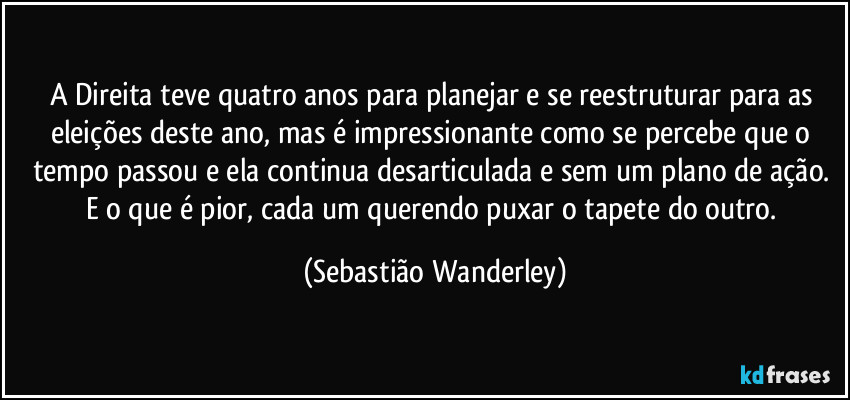 A Direita teve quatro anos para planejar e se reestruturar para as eleições deste ano, mas é impressionante como se percebe que o tempo passou e ela continua desarticulada e sem um plano de ação. E o que é pior, cada um querendo puxar o tapete do outro. (Sebastião Wanderley)