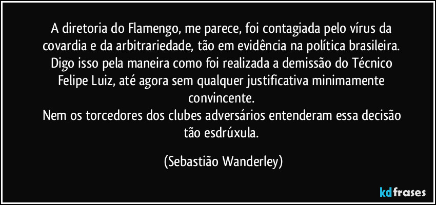A diretoria do Flamengo, me parece, foi contagiada pelo vírus da covardia e da arbitrariedade, tão em evidência na política brasileira. 
Digo isso pela maneira como foi realizada a demissão do Técnico Felipe Luiz, até agora sem qualquer justificativa minimamente convincente. 
Nem os torcedores dos clubes adversários entenderam essa decisão tão esdrúxula. (Sebastião Wanderley)