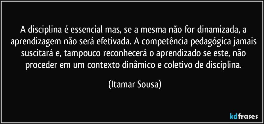A disciplina é essencial mas, se a mesma não for dinamizada, a aprendizagem não será efetivada. A competência pedagógica jamais suscitará e, tampouco reconhecerá o aprendizado se este, não proceder em um contexto dinâmico e coletivo de disciplina. (Itamar Sousa)
