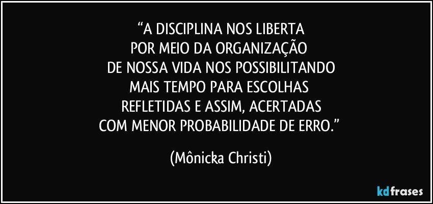 “A DISCIPLINA NOS LIBERTA
POR MEIO DA ORGANIZAÇÃO 
DE NOSSA VIDA NOS POSSIBILITANDO
MAIS TEMPO PARA ESCOLHAS 
REFLETIDAS E ASSIM, ACERTADAS
COM MENOR PROBABILIDADE DE ERRO.” (Mônicka Christi)