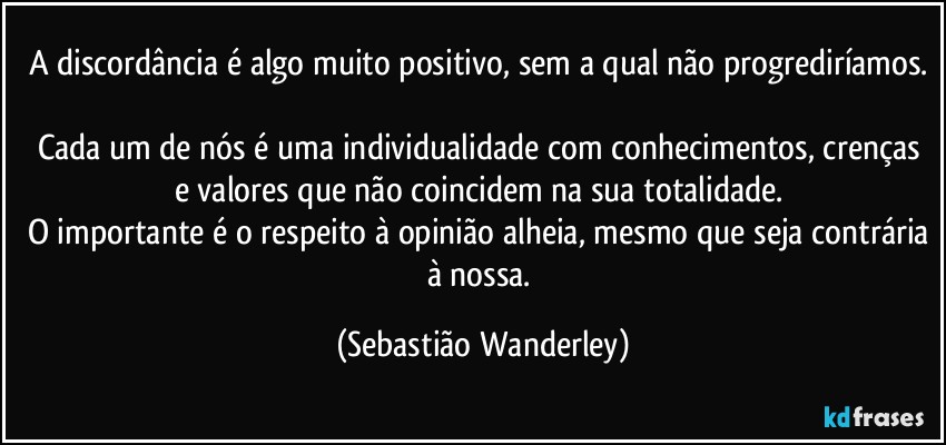 A discordância é algo muito positivo, sem a qual não progrediríamos. 
Cada um de nós é uma individualidade com conhecimentos, crenças e valores que não coincidem na sua totalidade. 
O importante é o respeito à opinião alheia, mesmo que seja contrária à nossa. (Sebastião Wanderley)