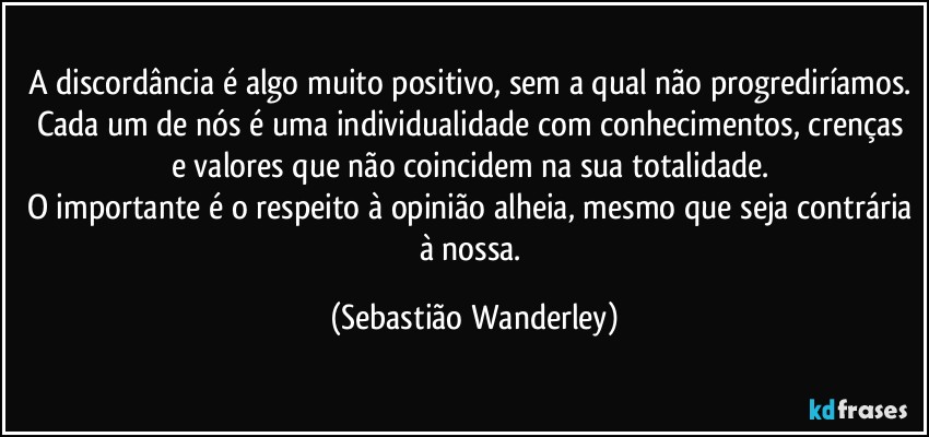 A discordância é algo muito positivo, sem a qual não progrediríamos. Cada um de nós é uma individualidade com conhecimentos, crenças e valores que não coincidem na sua totalidade. 
O importante é o respeito à opinião alheia, mesmo que seja contrária à nossa. (Sebastião Wanderley)