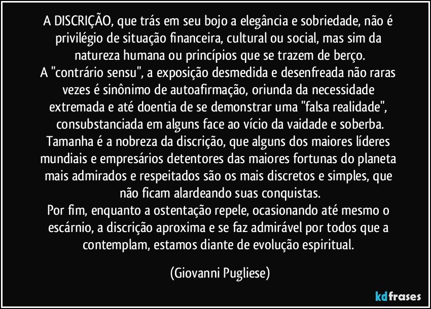A DISCRIÇÃO, que trás em seu bojo a elegância e sobriedade, não é privilégio de situação financeira, cultural ou social, mas sim da natureza humana ou princípios que se trazem de berço.
A "contrário sensu", a exposição desmedida e desenfreada não raras vezes é  sinônimo de autoafirmação, oriunda da necessidade extremada e até doentia de se demonstrar uma "falsa realidade", consubstanciada em alguns face ao vício da vaidade e soberba.
Tamanha é a nobreza da discrição, que alguns dos maiores líderes mundiais e empresários detentores das maiores fortunas do planeta mais admirados e respeitados são os mais discretos e simples, que não ficam alardeando suas conquistas.
Por fim, enquanto a ostentação repele, ocasionando até mesmo o escárnio, a discrição aproxima e se faz admirável por todos que a contemplam, estamos diante de evolução espiritual. (Giovanni Pugliese)