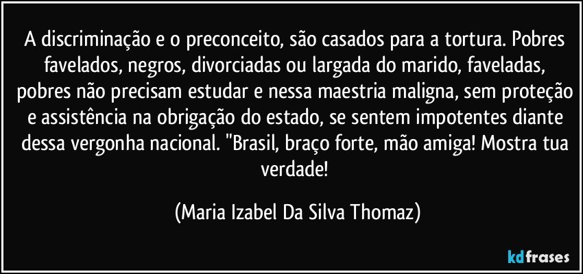 A discriminação e o preconceito, são casados para a tortura. Pobres favelados, negros, divorciadas ou largada do marido, faveladas, pobres não precisam estudar e nessa maestria maligna, sem proteção e assistência na obrigação do estado, se sentem impotentes diante dessa vergonha nacional. "Brasil, braço forte, mão amiga! Mostra tua verdade! (Maria Izabel Da Silva Thomaz)