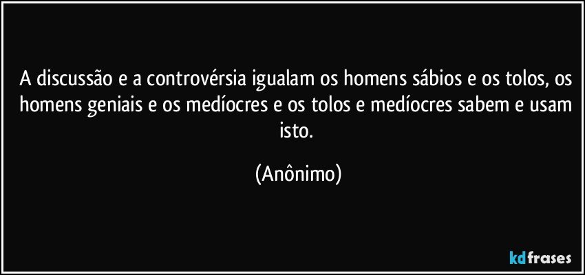 A discussão e a controvérsia igualam os homens sábios e os tolos, os homens geniais e os medíocres e os tolos e medíocres sabem e usam isto. (Anônimo)