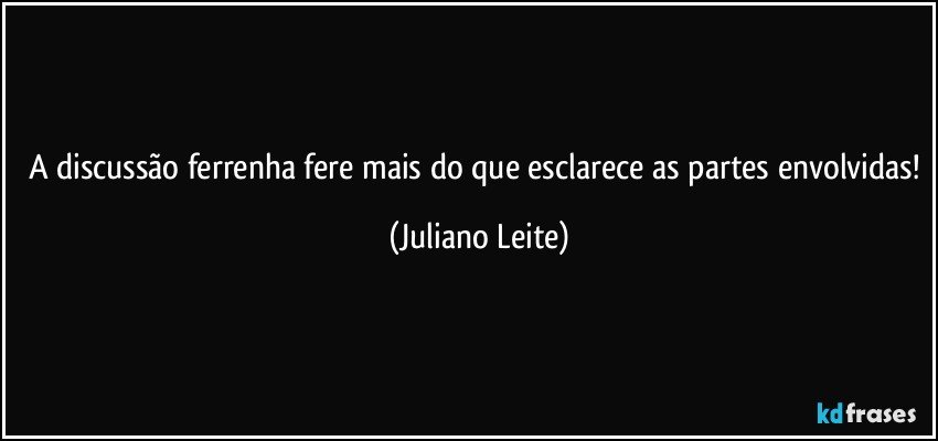 A discussão ferrenha fere mais do que esclarece as partes envolvidas! (Juliano Leite)