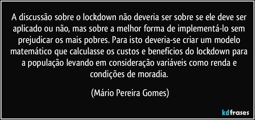 A discussão sobre o lockdown não deveria ser sobre se ele deve ser aplicado ou não, mas sobre a melhor forma de implementá-lo sem prejudicar os mais pobres. Para isto deveria-se criar um modelo matemático que calculasse os custos e benefícios do lockdown para a população levando em consideração variáveis como renda e condições de moradia. (Mário Pereira Gomes)