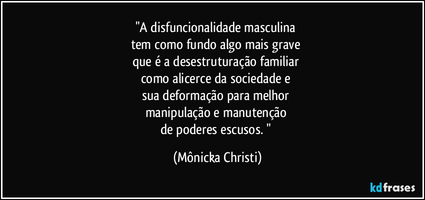 "A disfuncionalidade masculina 
tem como fundo algo mais grave 
que é a desestruturação familiar 
como alicerce da sociedade e 
sua deformação para melhor 
manipulação e manutenção 
de poderes escusos. " (Mônicka Christi)