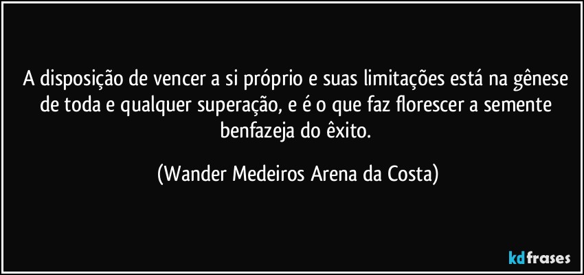 A disposição de vencer a si próprio e suas limitações está na gênese de toda e qualquer superação, e é o que faz florescer a semente benfazeja do êxito. (Wander Medeiros Arena da Costa)