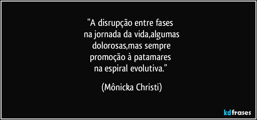 "A disrupção entre fases 
na jornada da vida,algumas
 dolorosas,mas sempre 
promoção à patamares 
na espiral evolutiva." (Mônicka Christi)