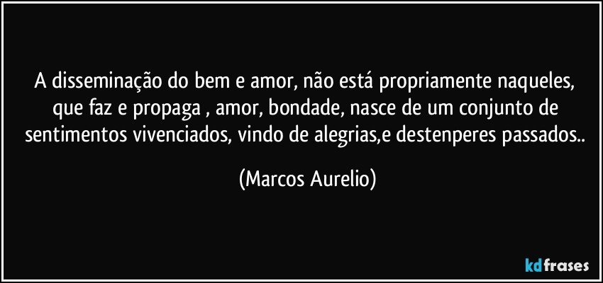 A disseminação do bem e amor, não está  propriamente naqueles, que faz e propaga , amor, bondade, nasce de um  conjunto de sentimentos  vivenciados, vindo de alegrias,e destenperes  passados.. (Marcos Aurelio)