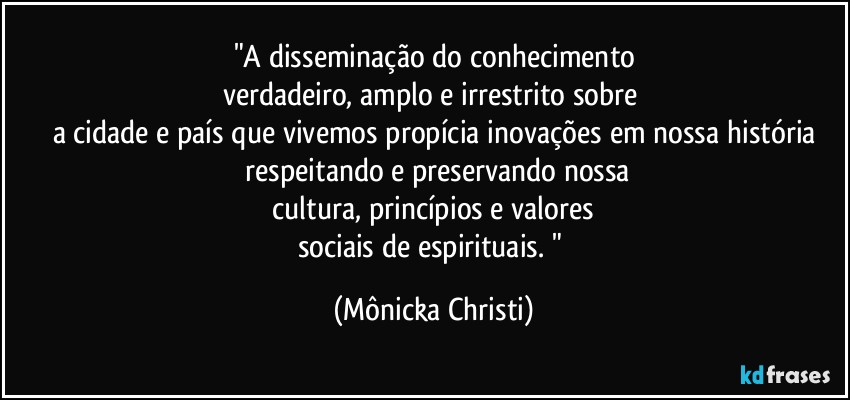 "A disseminação do conhecimento
verdadeiro, amplo e irrestrito sobre 
a cidade e país que vivemos propícia inovações em nossa história
 respeitando e preservando nossa
 cultura, princípios e valores 
sociais de espirituais. " (Mônicka Christi)