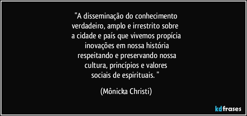 "A disseminação do conhecimento
verdadeiro, amplo e irrestrito sobre 
a cidade e país que vivemos propícia
 inovações em nossa história
 respeitando e preservando nossa
 cultura, princípios e valores 
sociais de espirituais. " (Mônicka Christi)