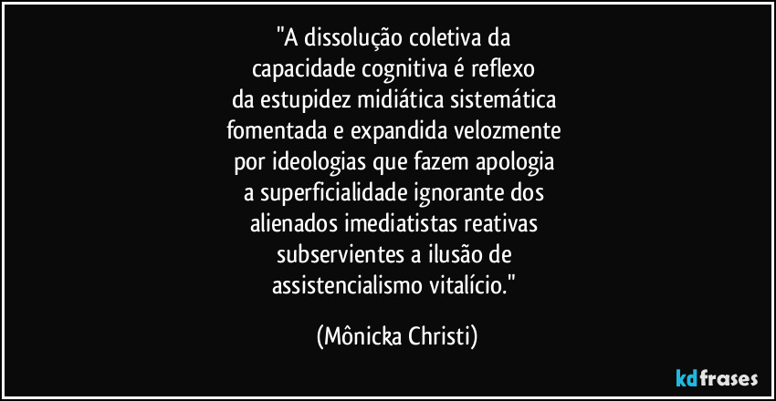 "A dissolução coletiva da 
capacidade cognitiva é reflexo 
da estupidez midiática sistemática 
fomentada e expandida velozmente 
por ideologias que fazem apologia 
a superficialidade ignorante dos 
alienados imediatistas reativas 
subservientes a ilusão de 
assistencialismo vitalício." (Mônicka Christi)