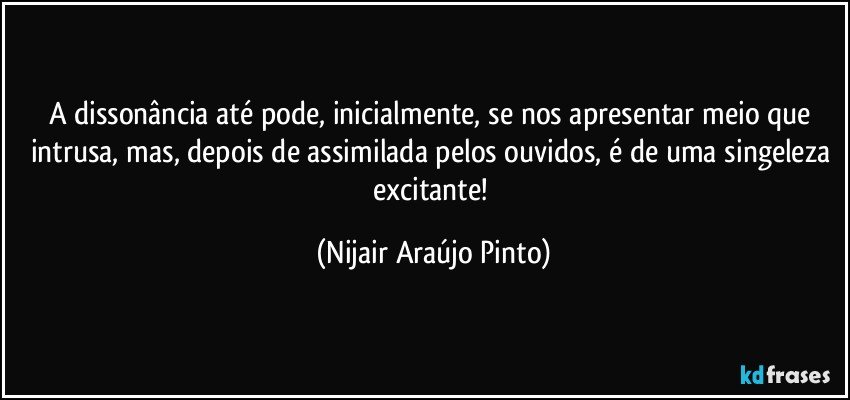 A dissonância até pode, inicialmente, se nos apresentar meio que intrusa, mas, depois de assimilada pelos ouvidos, é de uma singeleza excitante! (Nijair Araújo Pinto)