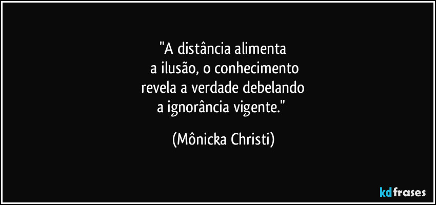 "A distância alimenta
a ilusão, o conhecimento
revela a verdade debelando
a ignorância vigente." (Mônicka Christi)