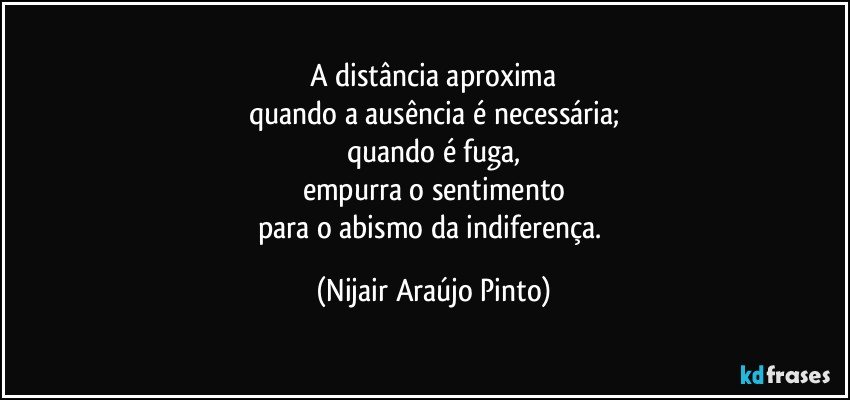 A distância aproxima
quando a ausência é necessária;
quando é fuga,
empurra o sentimento
para o abismo da indiferença. (Nijair Araújo Pinto)