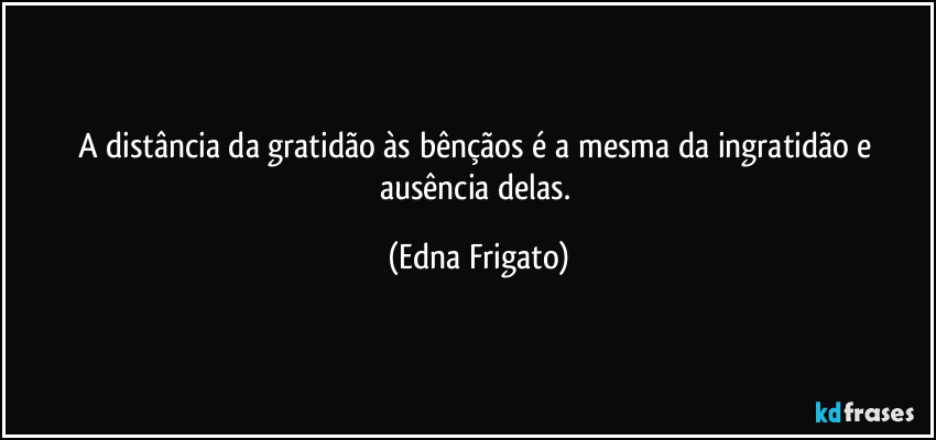 A distância da gratidão às bênçãos é a mesma da ingratidão e ausência delas. (Edna Frigato)