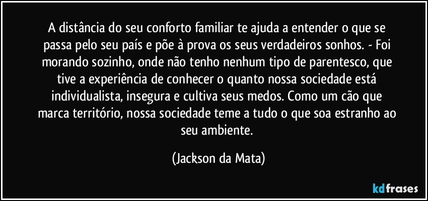 A distância do seu conforto familiar te ajuda a entender o que se passa pelo seu país e põe à prova os seus verdadeiros sonhos. - Foi morando sozinho, onde não tenho nenhum tipo de parentesco, que tive a experiência de conhecer o quanto nossa sociedade está individualista, insegura e cultiva seus medos. Como um cão que marca território, nossa sociedade teme a tudo o que soa estranho ao seu ambiente. (Jackson da Mata)