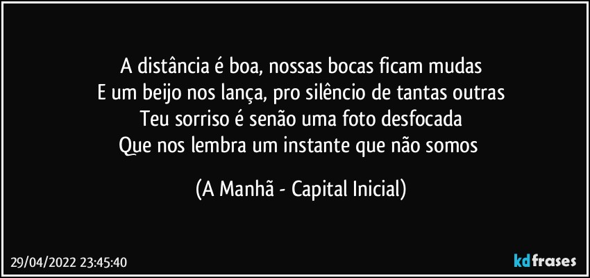 A distância é boa, nossas bocas ficam mudas
E um beijo nos lança, pro silêncio de tantas outras
Teu sorriso é senão uma foto desfocada
Que nos lembra um instante que não somos (A Manhã - Capital Inicial)