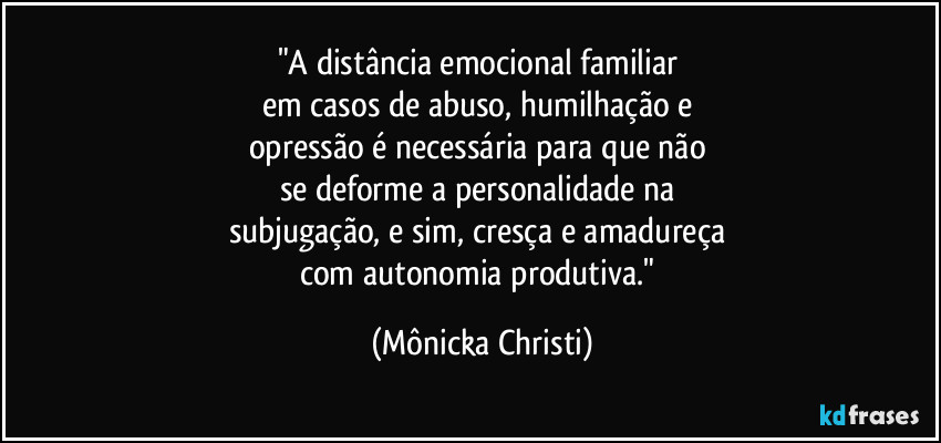 "A distância emocional familiar 
em casos de abuso, humilhação e 
opressão é necessária para que não 
se deforme a personalidade na 
subjugação, e sim, cresça e amadureça 
com autonomia produtiva." (Mônicka Christi)