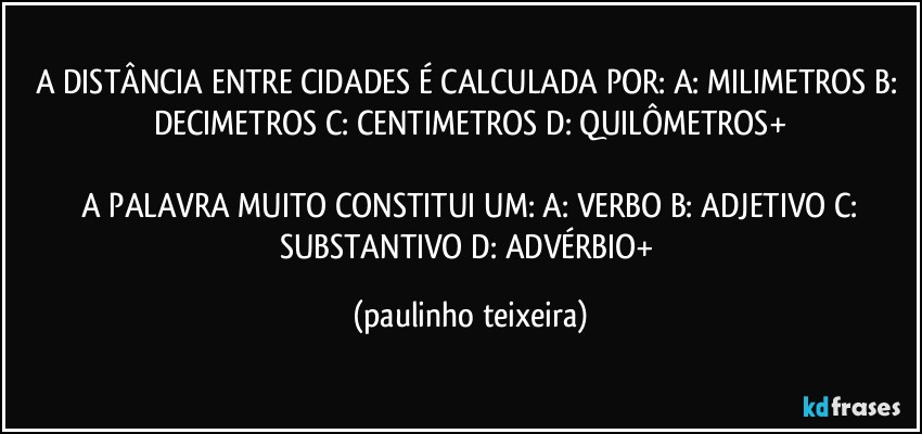 A DISTÂNCIA ENTRE CIDADES É CALCULADA POR: A: MILIMETROS  B: DECIMETROS  C: CENTIMETROS  D: QUILÔMETROS+

 A PALAVRA MUITO  CONSTITUI UM: A: VERBO  B: ADJETIVO  C: SUBSTANTIVO  D: ADVÉRBIO+ (paulinho teixeira)