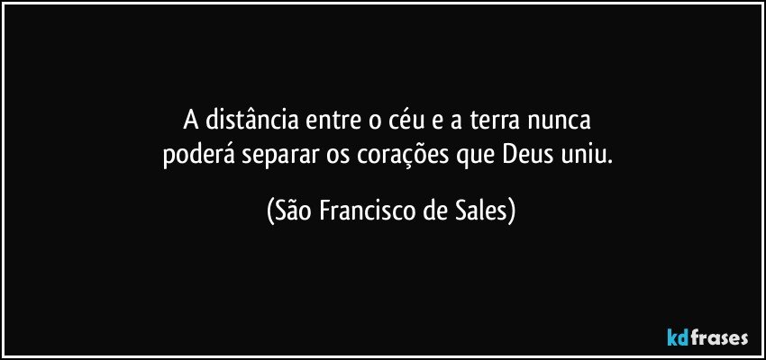 A distância entre o céu e a terra nunca 
poderá separar os corações que Deus uniu. (São Francisco de Sales)