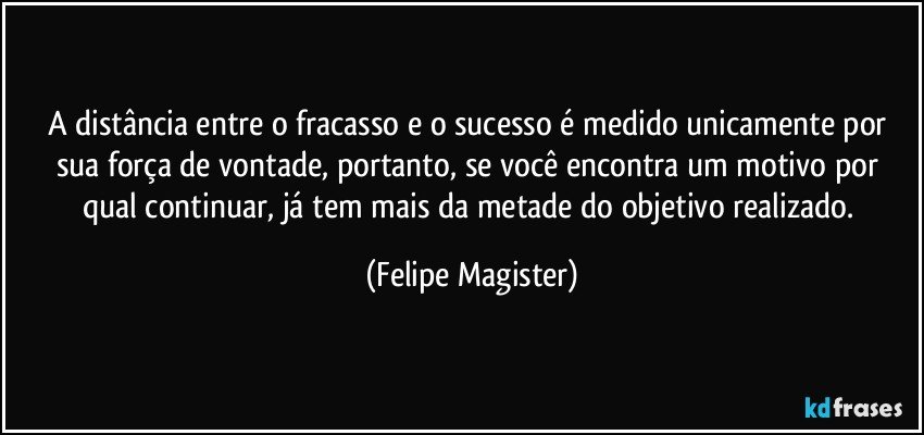 A distância entre o fracasso e o sucesso é medido unicamente por sua força de vontade, portanto, se você encontra um motivo por qual continuar, já tem mais da metade do objetivo realizado. (Felipe Magister)