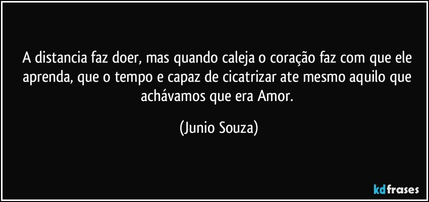 A distancia faz doer, mas quando caleja o coração faz com que ele aprenda, que o tempo e capaz de cicatrizar ate mesmo aquilo que achávamos que era Amor. (Junio Souza)