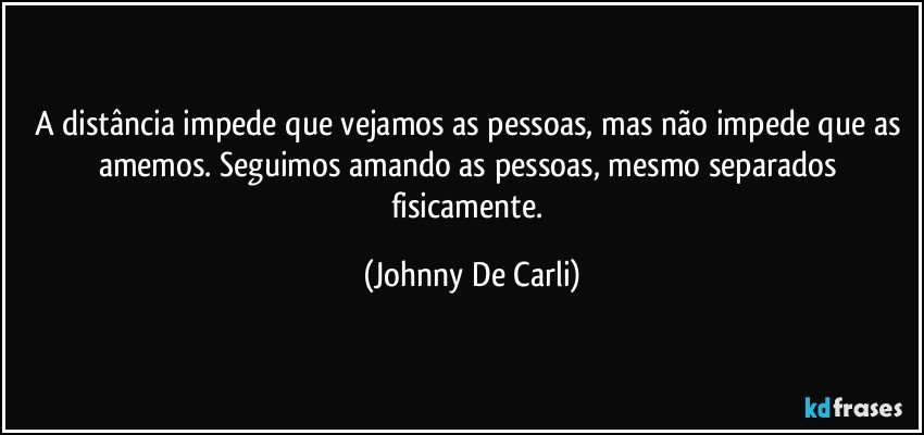 A distância impede que vejamos as pessoas, mas não impede que as amemos. Seguimos amando as pessoas, mesmo separados fisicamente. (Johnny De Carli)