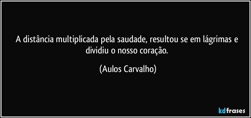 A distância multiplicada pela saudade, resultou se em lágrimas e dividiu o nosso coração. (Aulos Carvalho)