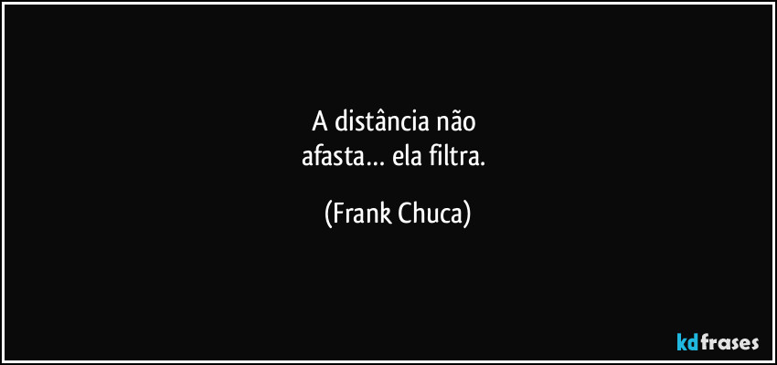 A distância não 
afasta… ela filtra. (Frank Chuca)