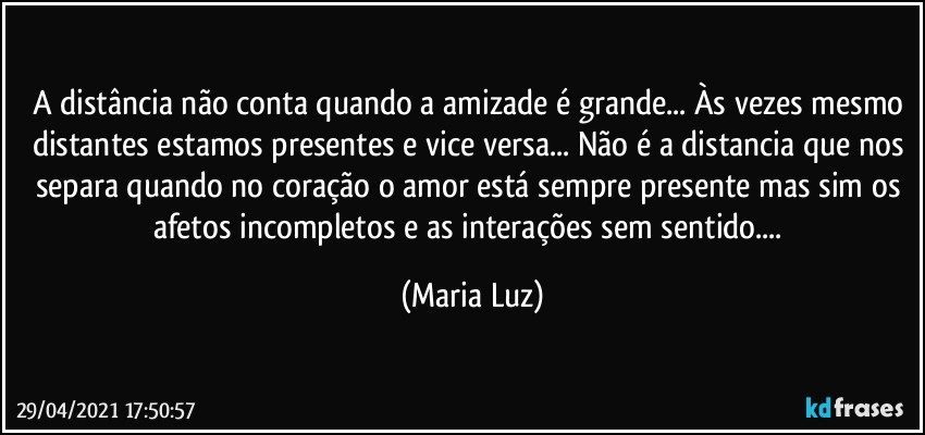 A distância não conta quando a amizade é grande... Às vezes mesmo distantes estamos presentes e vice versa... Não é a distancia que nos separa quando no coração o amor está sempre presente mas sim os afetos incompletos e as interações sem sentido... (Maria Luz)