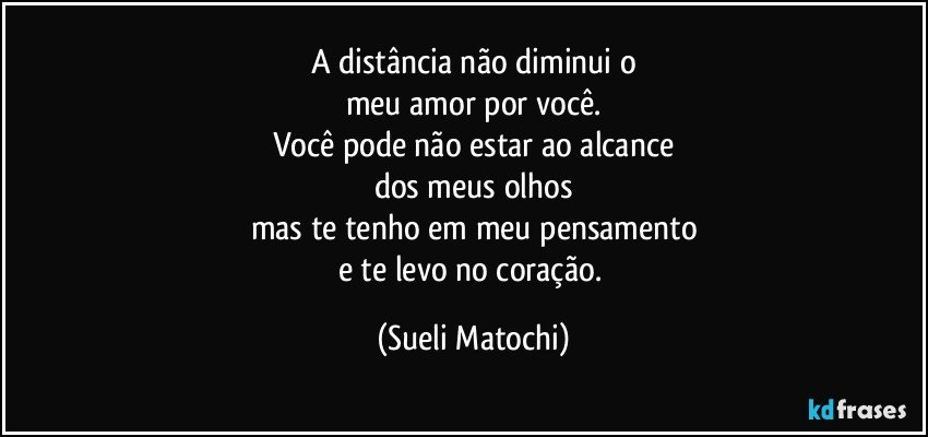 A distância não diminui o
meu amor por você.
Você pode não estar ao alcance
dos meus olhos
mas te tenho em meu pensamento
e te levo no coração. (Sueli Matochi)