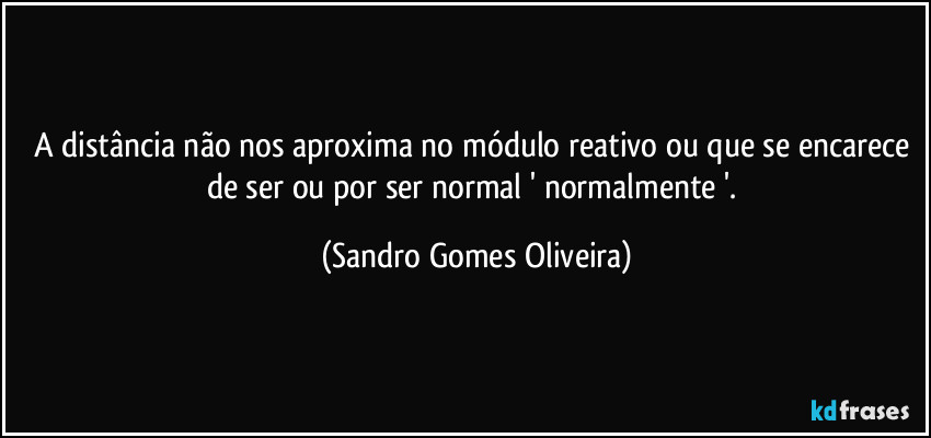 A distância não nos aproxima no módulo reativo ou que se encarece de ser ou por ser normal ' normalmente '. (Sandro Gomes Oliveira)