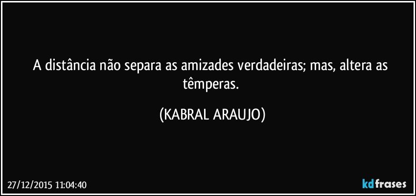 A distância não separa as amizades verdadeiras; mas, altera as têmperas. (KABRAL ARAUJO)