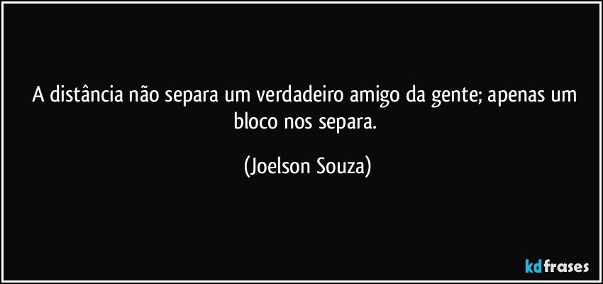 A distância não separa um verdadeiro amigo da gente; apenas um bloco nos separa. (Joelson Souza)