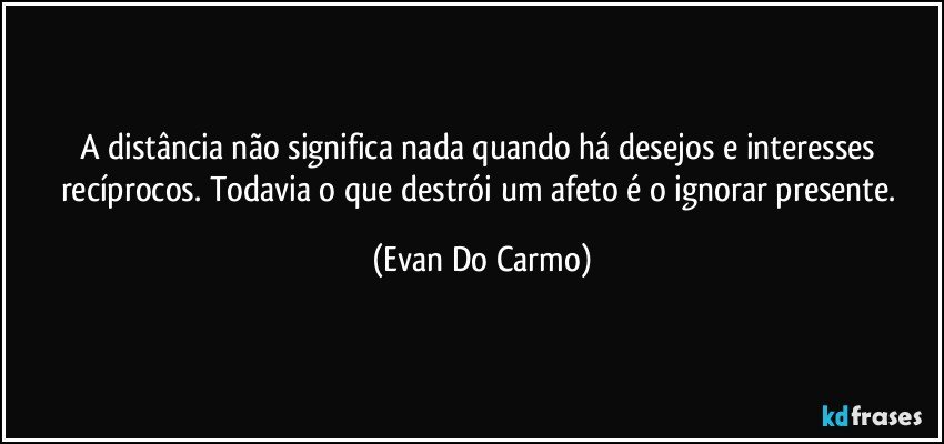 A distância não significa nada quando há desejos e interesses recíprocos. Todavia o que destrói um afeto é o ignorar presente. (Evan Do Carmo)