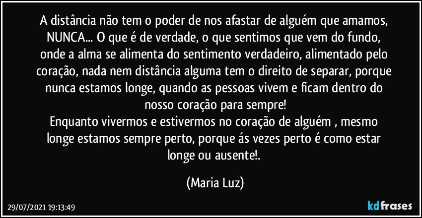 A distância não tem o poder de nos afastar de alguém que amamos, NUNCA... O que é de verdade, o que sentimos que vem do fundo, onde a alma se alimenta do sentimento verdadeiro, alimentado pelo coração, nada nem distância alguma tem o direito de separar, porque nunca estamos longe, quando as pessoas vivem e ficam dentro do nosso coração para sempre!
Enquanto vivermos e estivermos no coração de alguém , mesmo longe estamos sempre perto, porque ás vezes perto é como estar longe ou ausente!. (Maria Luz)